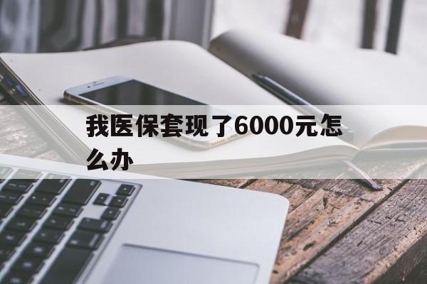 娄底最新我医保套现了6000元怎么办方法分析(最方便真实的娄底我医保套现了6000元怎么办理方法)